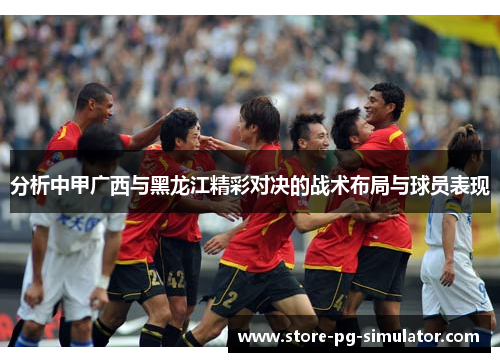 分析中甲广西与黑龙江精彩对决的战术布局与球员表现