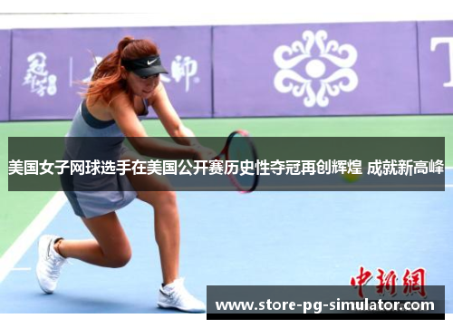 美国女子网球选手在美国公开赛历史性夺冠再创辉煌 成就新高峰