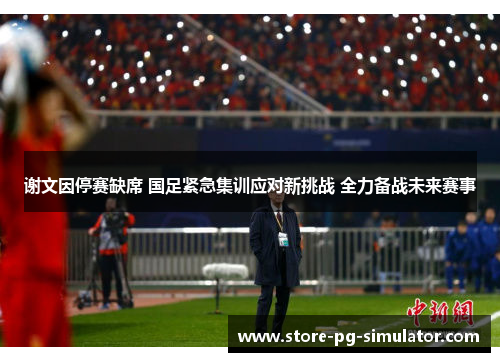 谢文因停赛缺席 国足紧急集训应对新挑战 全力备战未来赛事