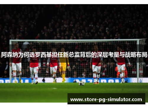 阿森纳为何选罗西基担任新总监背后的深层考量与战略布局