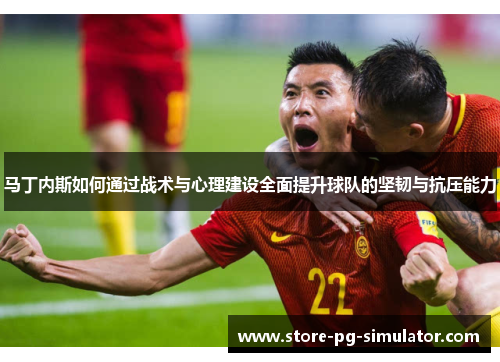 马丁内斯如何通过战术与心理建设全面提升球队的坚韧与抗压能力