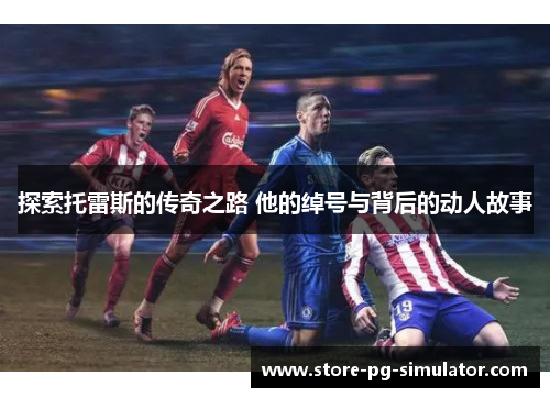 探索托雷斯的传奇之路 他的绰号与背后的动人故事