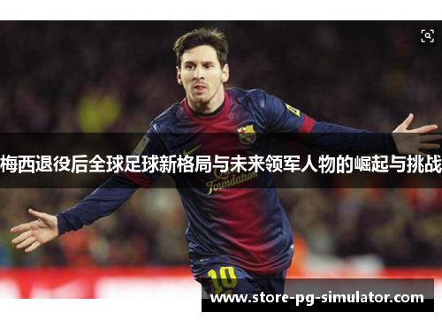 梅西退役后全球足球新格局与未来领军人物的崛起与挑战