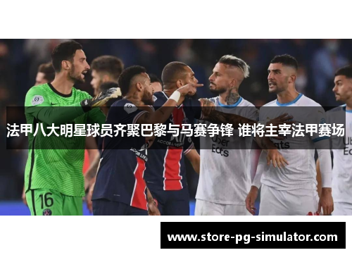 法甲八大明星球员齐聚巴黎与马赛争锋 谁将主宰法甲赛场