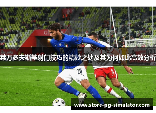 莱万多夫斯基射门技巧的精妙之处及其为何如此高效分析