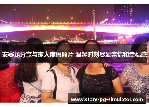 安赛龙分享与家人度假照片 温馨时刻尽显亲情和幸福感