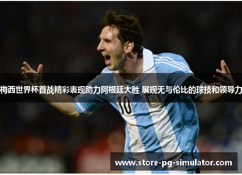 梅西世界杯首战精彩表现助力阿根廷大胜 展现无与伦比的球技和领导力