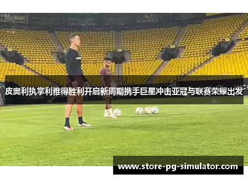 皮奥利执掌利雅得胜利开启新周期携手巨星冲击亚冠与联赛荣耀出发