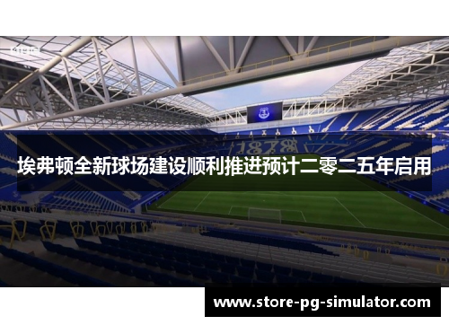 埃弗顿全新球场建设顺利推进预计二零二五年启用